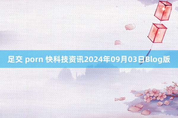 足交 porn 快科技资讯2024年09月03日Blog版