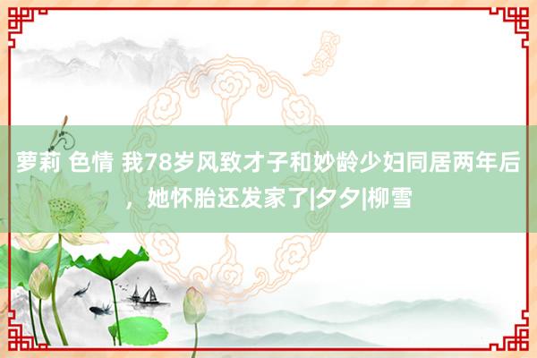 萝莉 色情 我78岁风致才子和妙龄少妇同居两年后，她怀胎还发家了|夕夕|柳雪