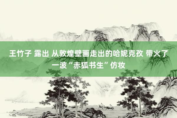 王竹子 露出 从敦煌壁画走出的哈妮克孜 带火了一波“赤狐书生”仿妆