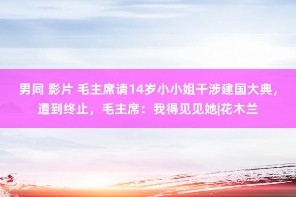 男同 影片 毛主席请14岁小小姐干涉建国大典，遭到终止，毛主席：我得见见她|花木兰