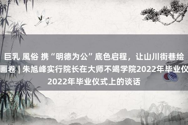 巨乳 風俗 携“明德为公”底色启程，让山川街巷绘就东谈主生画卷 | 朱旭峰实行院长在大师不竭学院2022年毕业仪式上的谈话