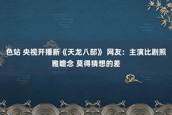 色站 央视开播新《天龙八部》 网友：主演比剧照雅瞻念 莫得猜